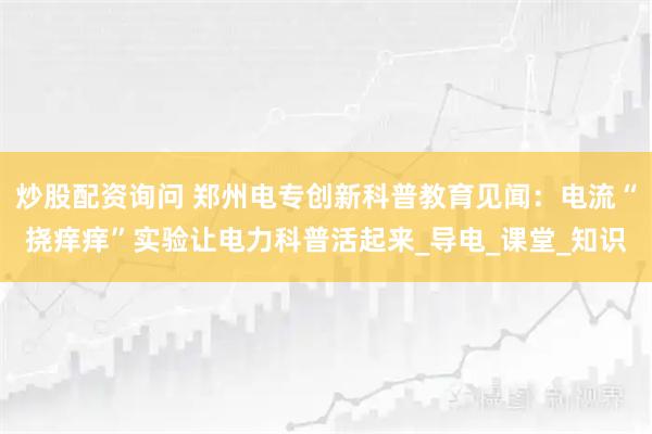 炒股配资询问 郑州电专创新科普教育见闻：电流“挠痒痒”实验让电力科普活起来_导电_课堂_知识