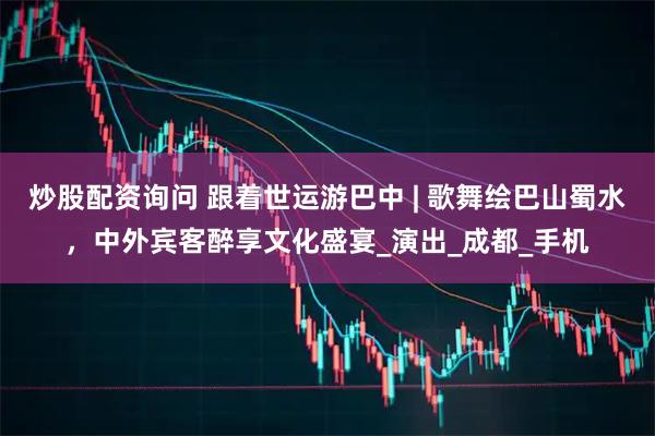 炒股配资询问 跟着世运游巴中 | 歌舞绘巴山蜀水，中外宾客醉享文化盛宴_演出_成都_手机