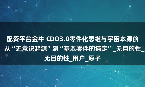 配资平台金牛 CDO3.0零件化思维与宇宙本源的认知逻辑：从“无意识起源”到“基本零件的锚定”_无目的性_用户_原子
