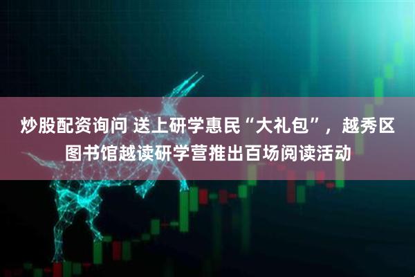 炒股配资询问 送上研学惠民“大礼包”，越秀区图书馆越读研学营推出百场阅读活动