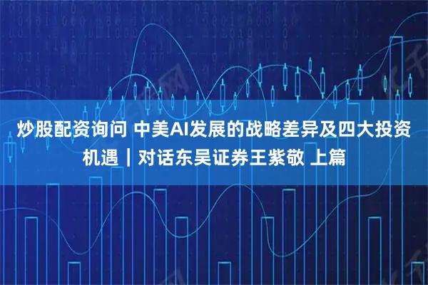 炒股配资询问 中美AI发展的战略差异及四大投资机遇｜对话东吴证券王紫敬 上篇