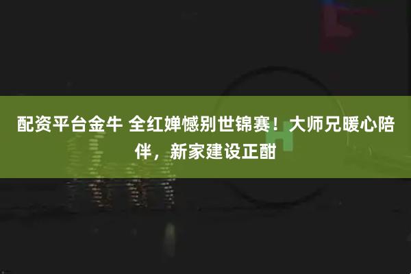配资平台金牛 全红婵憾别世锦赛！大师兄暖心陪伴，新家建设正酣