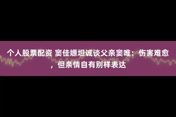个人股票配资 窦佳嫄坦诚谈父亲窦唯：伤害难愈，但亲情自有别样表达
