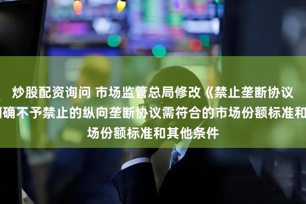 炒股配资询问 市场监管总局修改《禁止垄断协议规定》 明确不予禁止的纵向垄断协议需符合的市场份额标准和其他条件