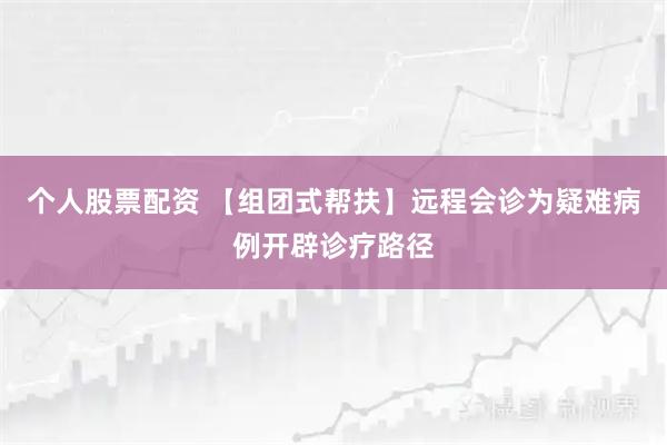 个人股票配资 【组团式帮扶】远程会诊为疑难病例开辟诊疗路径