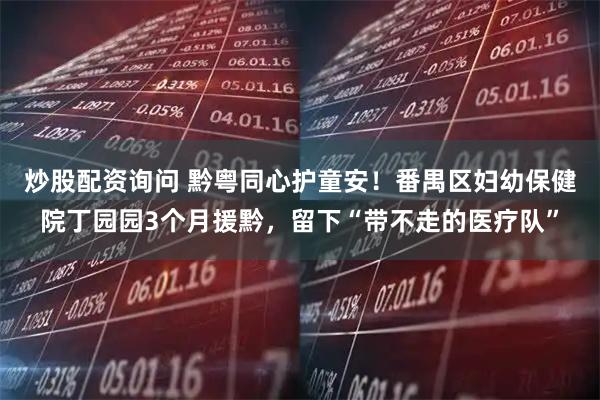 炒股配资询问 黔粤同心护童安！番禺区妇幼保健院丁园园3个月援黔，留下“带不走的医疗队”