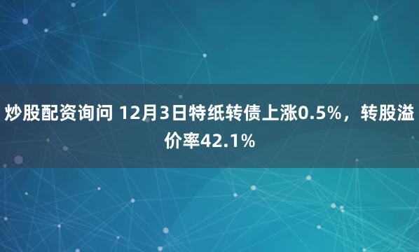 炒股配资询问 12月3日特纸转债上涨0.5%，转股溢价率42.1%