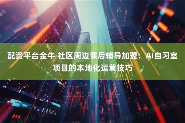配资平台金牛 社区周边课后辅导加盟：AI自习室项目的本地化运营技巧