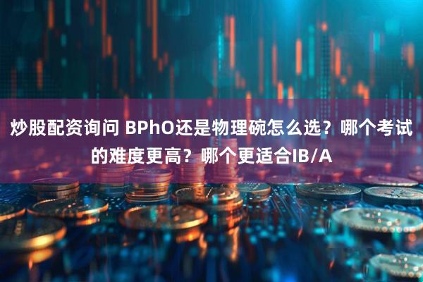 炒股配资询问 BPhO还是物理碗怎么选？哪个考试的难度更高？哪个更适合IB/A